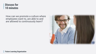 Future Learning Organisation
Discuss for
10 minutes
How can we promote a culture where
employees want to, are able to and
are allowed to continuously learn?
 