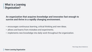 Future Learning Organisation
What is a Learning
Organisation?
An organization that acquires knowledge and innovates fast enough to
survive and thrive in a rapidly changing environment.
• encourages continuous learning, critical thinking and new ideas.
• allows and learns from mistakes end experiments.
• implements new knowledge into daily work throughout the organization.
Peter Senge, Bersin Deloitte etc.
 
