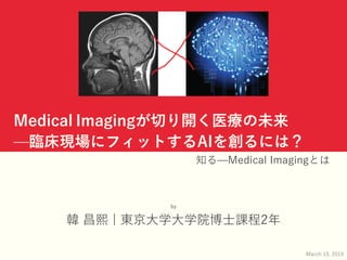 Medical Imagingが切り開く医療の未来
̶臨床現場にフィットするAIを創るには？
知る̶Medical Imagingとは
by
韓 昌熙 | 東京⼤学⼤学院博⼠課程2年
March 19, 2019
 