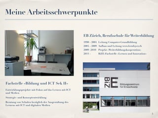 Meine Arbeitsschwerpunkte


                                                        EB Zürich, Berufsschule für Weiterbildung
                                                        1990 - 2004 Leitung Computer-Grundbildung
                                                        2004 - 2009 Aufbau und Leitung www.lernfoyer.ch
                                                        2009 -2010 Projekt «Weiterbildungskooperation»
                                                        2011 -     BiZE-Fachstelle «Lernen und Innovation»




Fachstelle «Bildung und ICT Sek II»
Entwicklungsprojekte mit Fokus auf das Lernen mit ICT
und Medien
Strategie- und Konzeptentwicklung
Beratung von Schulen bezüglich der Ausgestaltung des
Lernens mit ICT und digitalen Medien


                                                                                                             3
 