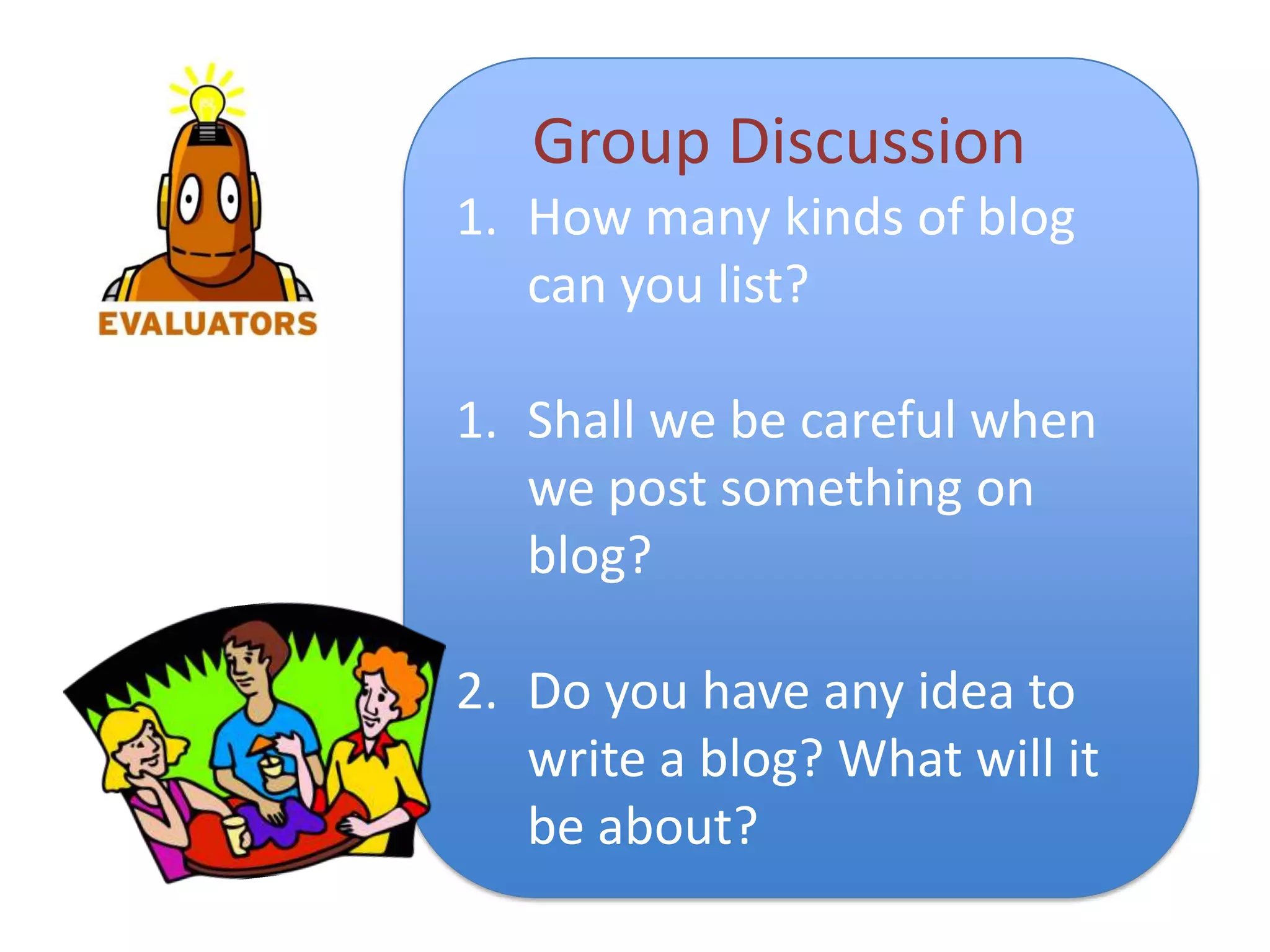 Group Discussion
1. How many kinds of blog
   can you list?

1. Shall we be careful when
   we post something on
   blog?

2. Do you have any idea to
   write a blog? What will it
   be about?
 