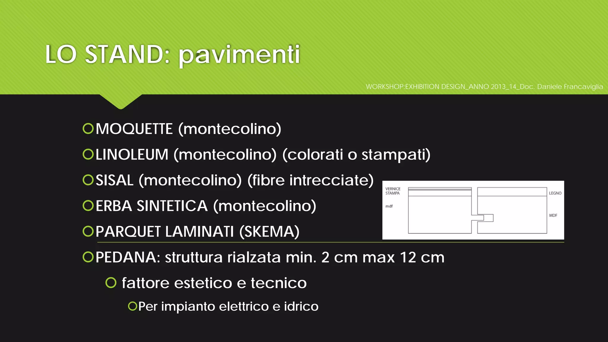 LO STAND: pavimenti
WORKSHOP:EXHIBITION DESIGN_ANNO 2013_14_Doc. Daniele Francaviglia
MOQUETTE (montecolino)
LINOLEUM (montecolino) (colorati o stampati)
SISAL (montecolino) (fibre intrecciate)
ERBA SINTETICA (montecolino)
PARQUET LAMINATI (SKEMA)
PEDANA: struttura rialzata min. 2 cm max 12 cm
 fattore estetico e tecnico
Per impianto elettrico e idrico
 