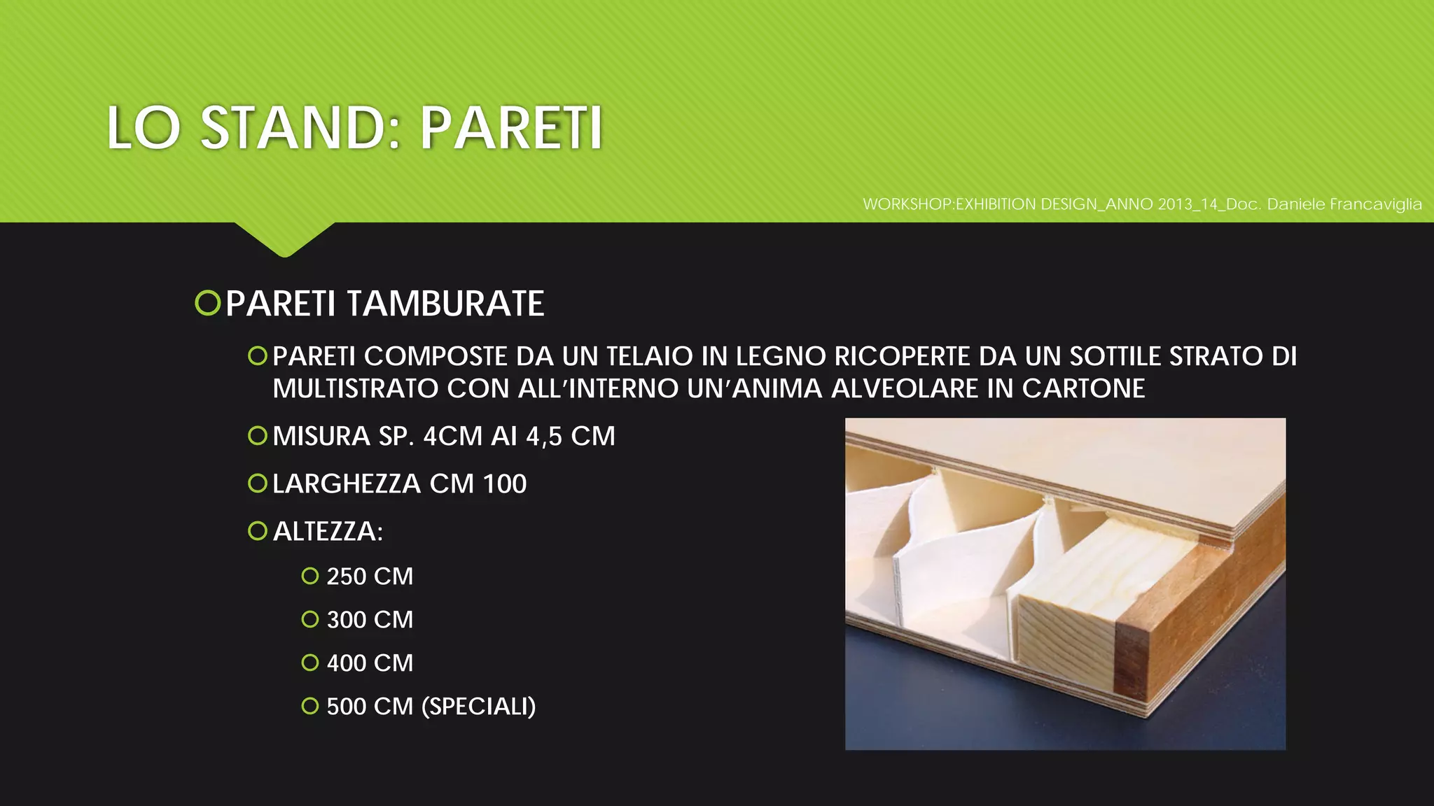 WORKSHOP:EXHIBITION DESIGN_ANNO 2013_14_Doc. Daniele Francaviglia
LO STAND: PARETI
PARETI TAMBURATE
PARETI COMPOSTE DA UN TELAIO IN LEGNO RICOPERTE DA UN SOTTILE STRATO DI
MULTISTRATO CON ALL’INTERNO UN’ANIMA ALVEOLARE IN CARTONE
MISURA SP. 4CM AI 4,5 CM
LARGHEZZA CM 100
ALTEZZA:
 250 CM
 300 CM
 400 CM
 500 CM (SPECIALI)
 