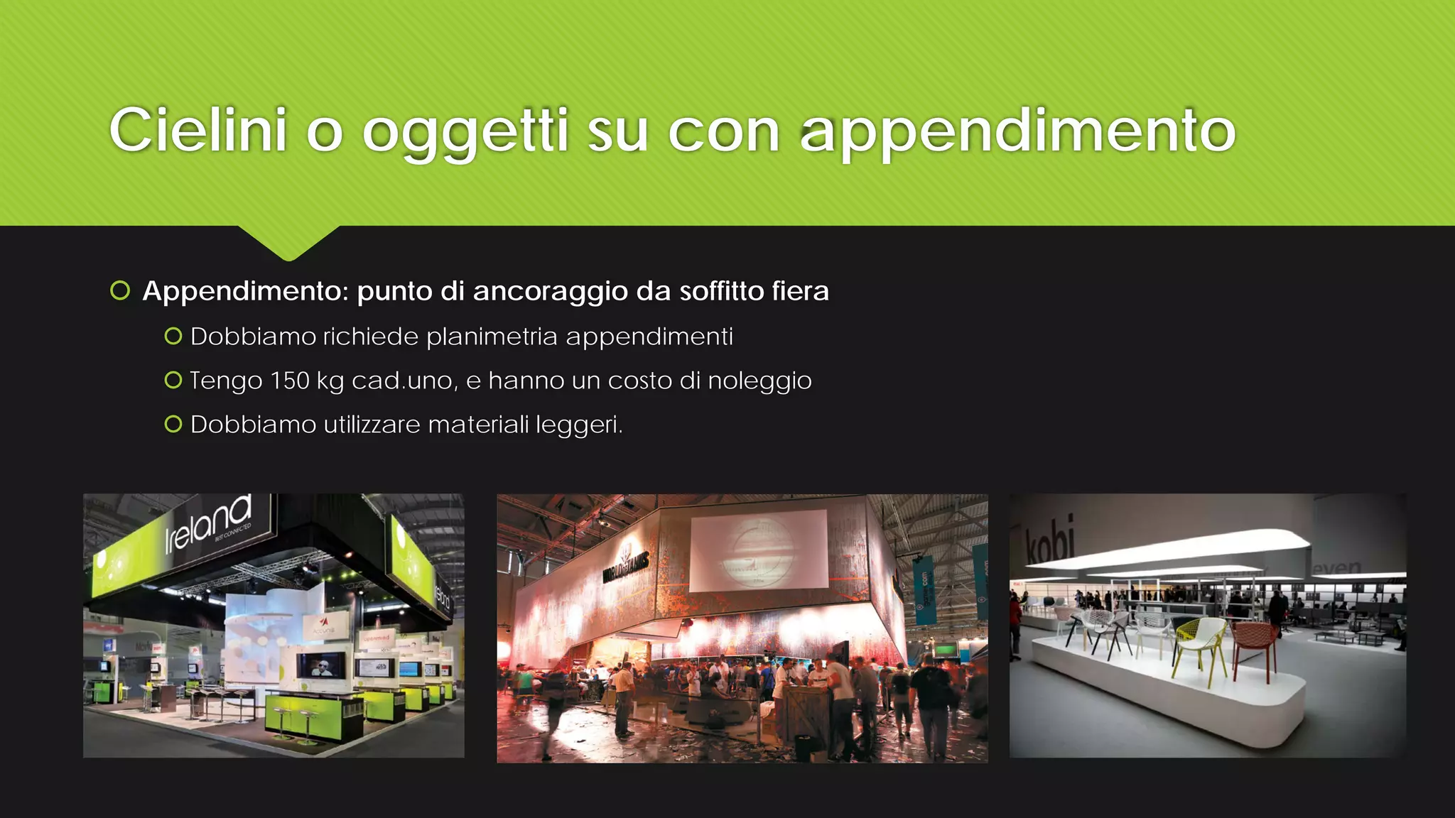 Cielini o oggetti su con appendimento
 Appendimento: punto di ancoraggio da soffitto fiera
 Dobbiamo richiede planimetria appendimenti
 Tengo 150 kg cad.uno, e hanno un costo di noleggio
 Dobbiamo utilizzare materiali leggeri.
 