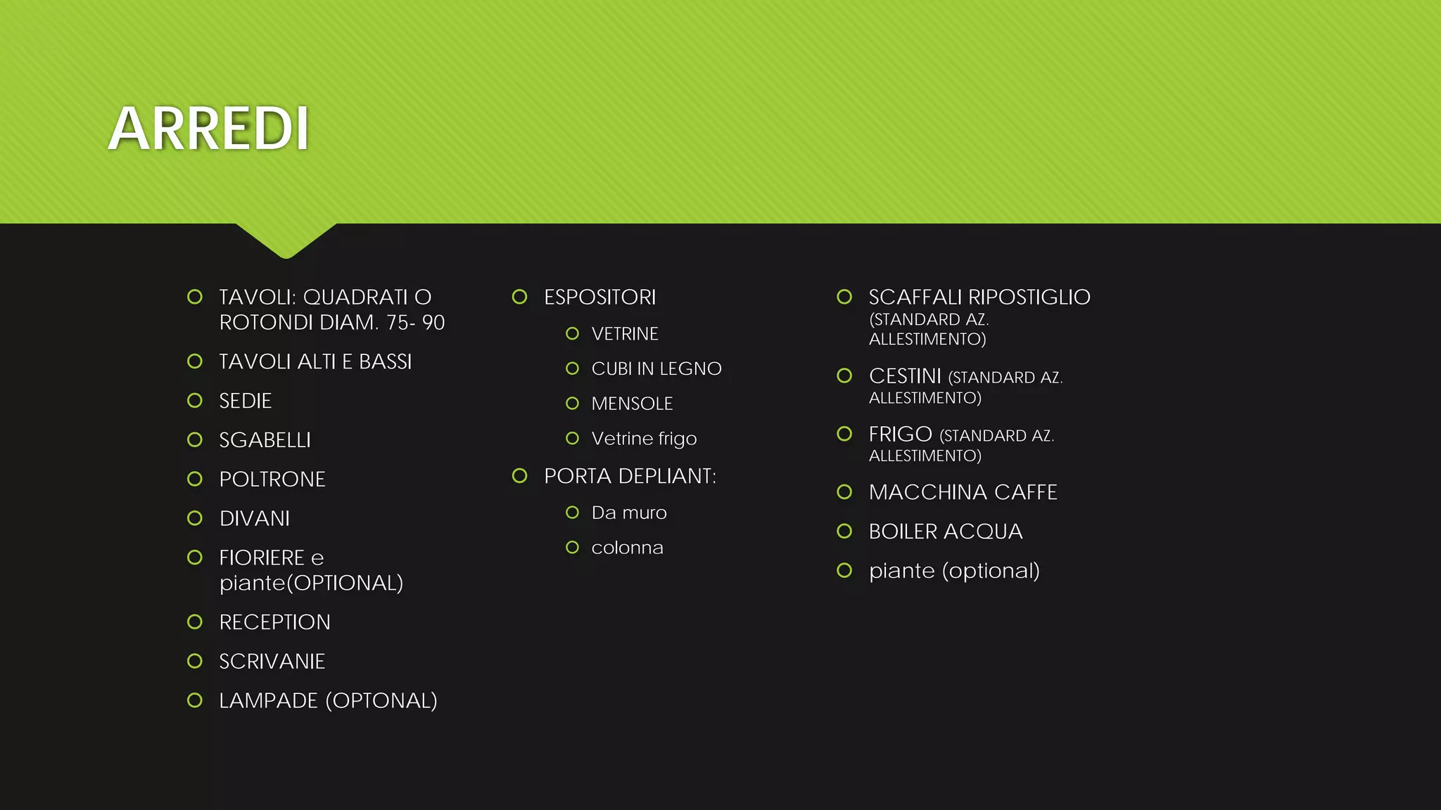 ARREDI
 TAVOLI: QUADRATI O
ROTONDI DIAM. 75- 90
 TAVOLI ALTI E BASSI
 SEDIE
 SGABELLI
 POLTRONE
 DIVANI
 FIORIERE e
piante(OPTIONAL)
 RECEPTION
 SCRIVANIE
 LAMPADE (OPTONAL)
 ESPOSITORI
 VETRINE
 CUBI IN LEGNO
 MENSOLE
 Vetrine frigo
 PORTA DEPLIANT:
 Da muro
 colonna
 SCAFFALI RIPOSTIGLIO
(STANDARD AZ.
ALLESTIMENTO)
 CESTINI (STANDARD AZ.
ALLESTIMENTO)
 FRIGO (STANDARD AZ.
ALLESTIMENTO)
 MACCHINA CAFFE
 BOILER ACQUA
 piante (optional)
 