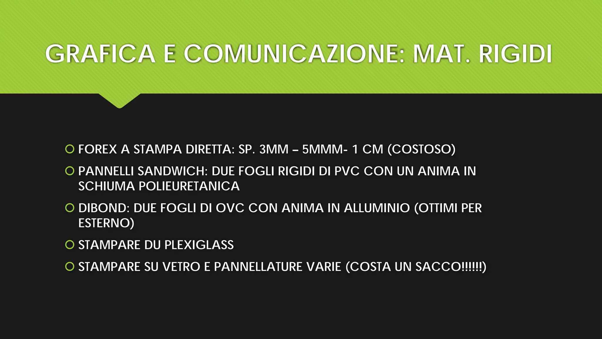 GRAFICA E COMUNICAZIONE: MAT. RIGIDI
 FOREX A STAMPA DIRETTA: SP. 3MM – 5MMM- 1 CM (COSTOSO)
 PANNELLI SANDWICH: DUE FOGLI RIGIDI DI PVC CON UN ANIMA IN
SCHIUMA POLIEURETANICA
 DIBOND: DUE FOGLI DI OVC CON ANIMA IN ALLUMINIO (OTTIMI PER
ESTERNO)
 STAMPARE DU PLEXIGLASS
 STAMPARE SU VETRO E PANNELLATURE VARIE (COSTA UN SACCO!!!!!!)
 