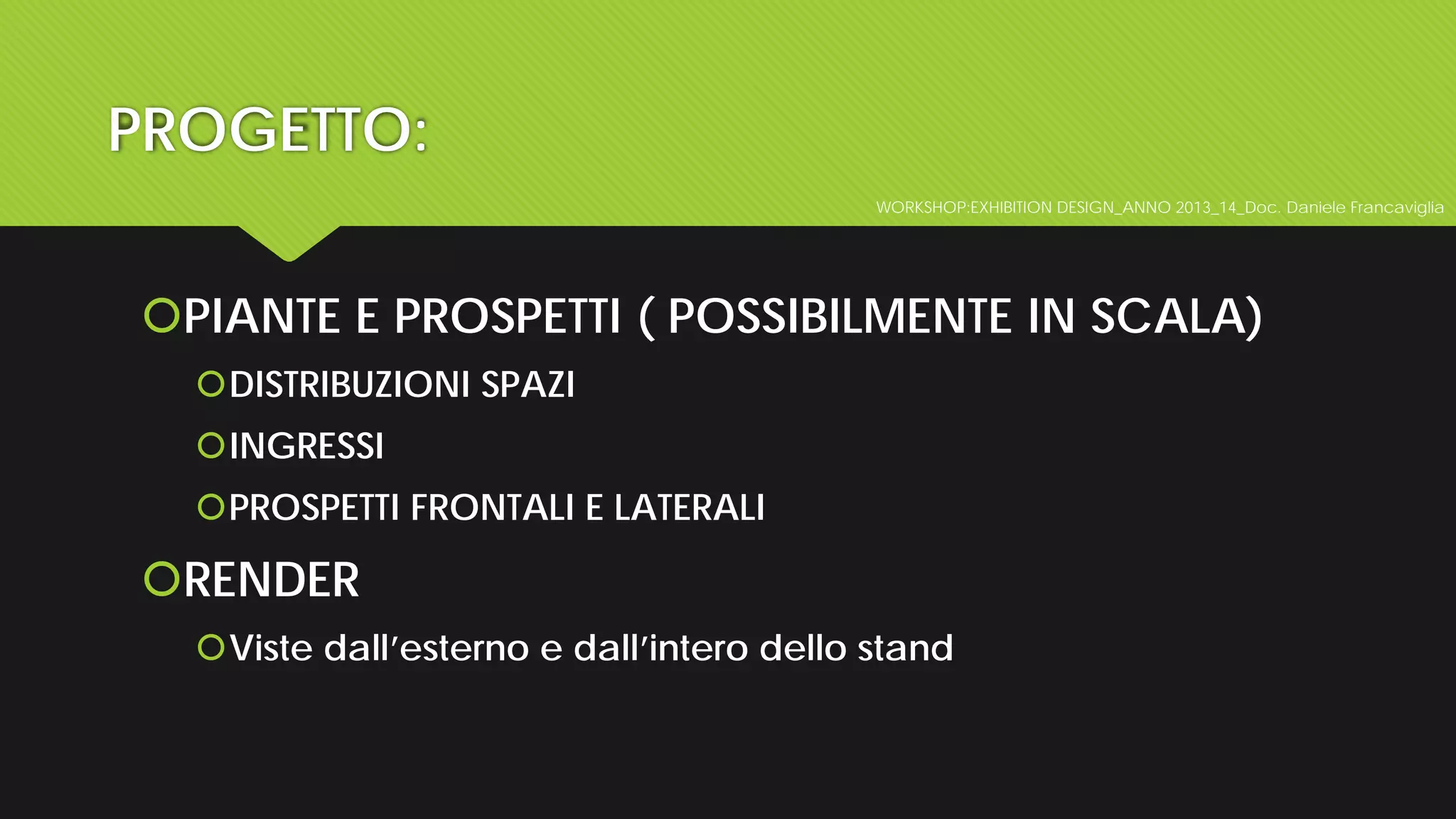 PROGETTO:
WORKSHOP:EXHIBITION DESIGN_ANNO 2013_14_Doc. Daniele Francaviglia
PIANTE E PROSPETTI ( POSSIBILMENTE IN SCALA)
DISTRIBUZIONI SPAZI
INGRESSI
PROSPETTI FRONTALI E LATERALI
RENDER
Viste dall’esterno e dall’intero dello stand
 