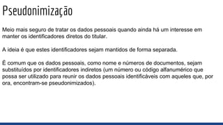 Pseudonimização
Meio mais seguro de tratar os dados pessoais quando ainda há um interesse em
manter os identificadores diretos do titular.
A ideia é que estes identificadores sejam mantidos de forma separada.
É comum que os dados pessoais, como nome e números de documentos, sejam
substituídos por identificadores indiretos (um número ou código alfanumérico que
possa ser utilizado para reunir os dados pessoais identificáveis com aqueles que, por
ora, encontram-se pseudonimizados).
 