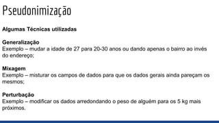 Pseudonimização
Algumas Técnicas utilizadas
Generalização
Exemplo – mudar a idade de 27 para 20-30 anos ou dando apenas o bairro ao invés
do endereço;
Mixagem
Exemplo – misturar os campos de dados para que os dados gerais ainda pareçam os
mesmos;
Perturbação
Exemplo – modificar os dados arredondando o peso de alguém para os 5 kg mais
próximos.
 