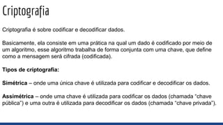 Criptografia
Criptografia é sobre codificar e decodificar dados.
Basicamente, ela consiste em uma prática na qual um dado é codificado por meio de
um algoritmo, esse algoritmo trabalha de forma conjunta com uma chave, que define
como a mensagem será cifrada (codificada).
Tipos de criptografia:
Simétrica – onde uma única chave é utilizada para codificar e decodificar os dados.
Assimétrica – onde uma chave é utilizada para codificar os dados (chamada “chave
pública”) e uma outra é utilizada para decodificar os dados (chamada “chave privada”).
 