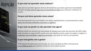 Atenção O que você vai aprender neste webinar?
Hoje você vai aprender algumas técnicas de bastidores que darão suporte às necessidades
advindas da nova onda de segurança e privacidade de dados que vamos ter no Brasil e no
mundo.
Porque você deve aprender estas coisas?
Você deve aprender isso se já trabalha com dados, especialmente no processamento e estes
dados são sensíveis (referente a pessoas) ou sigilosos.
O que você vai perder se não aprender isso agora?
Estamos vendo um aumento da necessidade de equipes para tratar dos assuntos da LGPD, todos
estão mirando no cargo de DPO, porém este não trabalha sozinho, quem vai realizar a mágica é o
engenheiro de privacidade e segurança de dados, este pode ser você ou sua empresa.
O que você ganha com a gente?
Todo material de apoio para esta jornada, um curso completo de 20hs e fará parte da
comunidade gratuita que estamos criando em torno deste assunto.
 