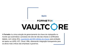 Apoio
A Fornetix é a única solução de gerenciamento de chave de criptografia no
mundo que automatiza o processo de ciclo de vida das chaves e certificados
digitais, com várias ACs, suportando até 600 milhões de chaves para proteção
de dados na LGPD, IOT, Cloud, VMs, oferecendo integração transparente para
os ativos mais críticos das empresas e governos.
 