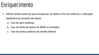 Enriquecimento
1. Utilizar fontes externas para enriquecer os dados a fim de melhorar a utilização
estatística da amostra de dados:
a. Uso de api’s públicas
b. Uso de fonte de dados do IBGE e correlatas
c. Uso de dados públicos da receita federal
 