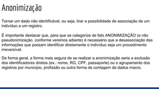 Anonimização
Tornar um dado não identificável, ou seja, tirar a possibilidade de associação de um
indivíduo a um registro.
É importante destacar que, para que se categorize de fato ANONIMIZAÇÃO (e não
pseudonimização, conforme veremos adiante) é necessário que a desassociação das
informações que possam identificar diretamente o indivíduo seja um procedimento
irreversível.
De forma geral, a forma mais segura de se realizar a anonimização seria a exclusão
dos identificadores diretos (ex.: nome, RG, CPF, passaporte) ou o agrupamento dos
registros por municipio, profissão ou outra forma de contagem de dados macro.
 
