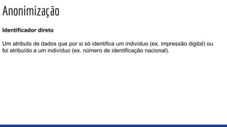 Anonimização
Identificador direto
Um atributo de dados que por si só identifica um indivíduo (ex. impressão digital) ou
foi atribuído a um indivíduo (ex. número de identificação nacional).
 