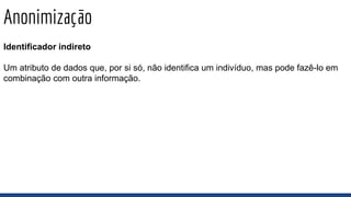 Anonimização
Identificador indireto
Um atributo de dados que, por si só, não identifica um indivíduo, mas pode fazê-lo em
combinação com outra informação.
 