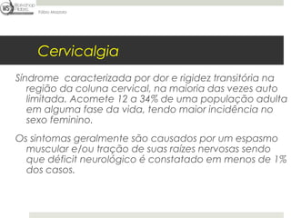 Fábio Mazzola




    Cervicalgia
Síndrome caracterizada por dor e rigidez transitória na
   região da coluna cervical, na maioria das vezes auto
   limitada. Acomete 12 a 34% de uma população adulta
   em alguma fase da vida, tendo maior incidência no
   sexo feminino.
Os sintomas geralmente são causados por um espasmo
  muscular e/ou tração de suas raízes nervosas sendo
  que déficit neurológico é constatado em menos de 1%
  dos casos.
 