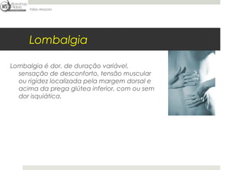 Fábio Mazzola




     Lombalgia

Lombalgia é dor, de duração variável,
  sensação de desconforto, tensão muscular
  ou rigidez localizada pela margem dorsal e
  acima da prega glútea inferior, com ou sem
  dor isquiática.
 