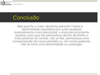 Fábio Mazzola




Conclusão
   Seja qual for o caso, devemos prevenir / tratar a
       deformidade raquidiana (ou outra qualquer
 possivelmente a ela associada), o mais precocemente
  possível, para que ela permaneça dentro de limites o
 mais próximos do normal, não se fixe, permaneça uma
compensação da causa primária ou, em outras palavras,
      não se torne uma deformidade ou patologia.
 