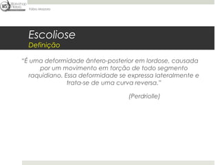 Fábio Mazzola




  Escoliose
  Definição

“É uma deformidade ântero-posterior em lordose, causada
      por um movimento em torção de todo segmento
   raquidiano. Essa deformidade se expressa lateralmente e
                trata-se de uma curva reversa.”

                                  (Perdriolle)
 