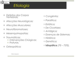 Fábio Mazzola


           Etiologia

o Defeitos dos Corpos           o Congênita;
  Vertebrais;
o Afecções Neurológicas;        o Paralítica;

o Afecções Musculares;          o Estática;
                                o De Cicatrizes;
o Neurofibromatoses;
                                o Antálgica;
o Mesenquimopatias;
                                o Doenças de Sistemas;
o Traumáticas:                  o Histérica;
   o Intervenções Cirúrgicas;
                                o Genética;
   o Fraturas.
                                o Idiopática (70 – 75%).
o Osteopática;


       Fábio Mazzola
 