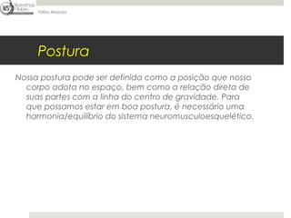 Fábio Mazzola




     Postura
Nossa postura pode ser definida como a posição que nosso
  corpo adota no espaço, bem como a relação direta de
  suas partes com a linha do centro de gravidade. Para
  que possamos estar em boa postura, é necessário uma
  harmonia/equilíbrio do sistema neuromusculoesquelético.
 