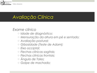 Fábio Mazzola




Avaliação Clínica

Exame clínico
      o   Idade de diagnóstico;
      o   Mensuração da altura em pé e sentado;
      o   Avaliação postural;
      o   Gibosidade (Teste de Adam);
      o   Eixo occiptal;
      o   Flechas clínicas sagitais;
      o   Flechas clínicas frontais;
      o   Ângulo de Tales;
      o   Golpe de machado;
 