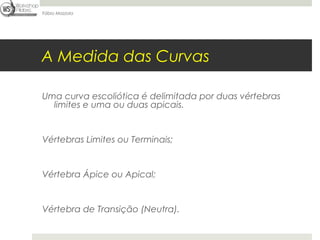 Fábio Mazzola




A Medida das Curvas

Uma curva escoliótica é delimitada por duas vértebras
  limites e uma ou duas apicais.


Vértebras Limites ou Terminais;


Vértebra Ápice ou Apical;


Vértebra de Transição (Neutra).
 