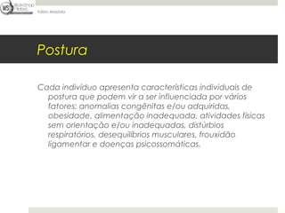 Fábio Mazzola




Postura

Cada indivíduo apresenta características individuais de
  postura que podem vir a ser influenciada por vários
  fatores: anomalias congênitas e/ou adquiridas,
  obesidade, alimentação inadequada, atividades físicas
  sem orientação e/ou inadequadas, distúrbios
  respiratórios, desequilíbrios musculares, frouxidão
  ligamentar e doenças psicossomáticas.
 