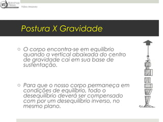Fábio Mazzola




 Postura X Gravidade

o O corpo encontra-se em equilíbrio
  quando a vertical abaixada do centro
  de gravidade cai em sua base de
  sustentação.


o Para que o nosso corpo permaneça em
  condições de equilíbrio, todo o
  desequilíbrio deverá ser compensado
  com por um desequilíbrio inverso, no
  mesmo plano.
 
