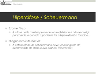 Fábio Mazzola




     Hipercifose / Scheuermann

o Exame Físico:
  o A cifose pode mostrar perda de sua mobilidade e não se corrigir
    por completo quando o paciente faz a hiperextensão torácica.

o Diagnóstico Diferencial:
  o A enfermidade de Scheuermann deve ser distinguida da
    deformidade de dorso curvo postural (hipercifose).
 