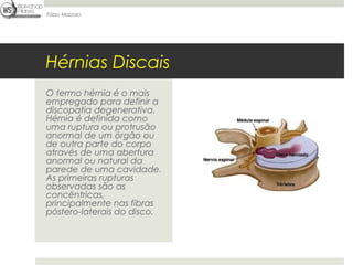 Fábio Mazzola




Hérnias Discais
O termo hérnia é o mais
empregado para definir a
discopatia degenerativa.
Hérnia é definida como
uma ruptura ou protrusão
anormal de um órgão ou
de outra parte do corpo
através de uma abertura
anormal ou natural da
parede de uma cavidade.
As primeiras rupturas
observadas são as
concêntricas,
principalmente nas fibras
póstero-laterais do disco.
 