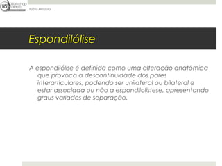 Fábio Mazzola




Espondilólise

A espondilólise é definida como uma alteração anatômica
   que provoca a descontinuidade dos pares
   interarticulares, podendo ser unilateral ou bilateral e
   estar associada ou não a espondilolistese, apresentando
   graus variados de separação.
 