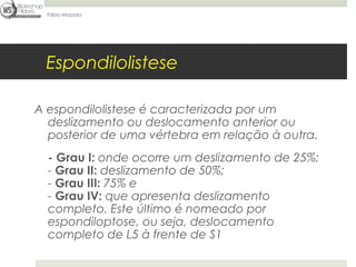 Fábio Mazzola




 Espondilolistese

A espondilolistese é caracterizada por um
  deslizamento ou deslocamento anterior ou
  posterior de uma vértebra em relação à outra.
  - Grau I: onde ocorre um deslizamento de 25%; 
  - Grau II: deslizamento de 50%; 
  - Grau III: 75% e 
  - Grau IV: que apresenta deslizamento
  completo. Este último é nomeado por
  espondiloptose, ou seja, deslocamento
  completo de L5 à frente de S1
 