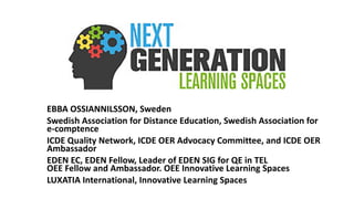 EBBA OSSIANNILSSON, Sweden
Swedish Association for Distance Education, Swedish Association for
e-comptence
ICDE Quality Network, ICDE OER Advocacy Committee, and ICDE OER
Ambassador
EDEN EC, EDEN Fellow, Leader of EDEN SIG for QE in TEL
OEE Fellow and Ambassador. OEE Innovative Learning Spaces
LUXATIA International, Innovative Learning Spaces
 
