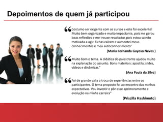 Depoimentos de quem já participou

               “ Costumo ser exigente com os cursos e este foi excelente!
                 Muito bem organizado e muito impactante, pois me gerou
                 boas reflexões e me trouxe resultados pois estou saindo
                 motivada a agir. Fichas caíram e aumentei meus
                 conhecimentos e meu autoconhecimento”
                                           (Maria Fernanda Gayoso Neves )



               “ Muito bom o tema. A didática do palestrante ajudou muito
                 na explanação do assunto. Bons materiais: apostila, slides,
                 vídeos e dinâmicas.”
                                                      (Ana Paula da Silva)



               “ Foi de grande valia a troca de experiências entre os
                 participantes. O tema proposto foi ao encontro das minhas
                 expectativas. Vou investir e pôr esse aprimoramento e
                 evolução na minha carreira”
                                                    (Priscilla Hashimoto)
 