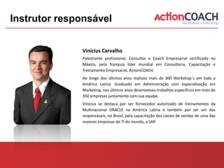 Instrutor responsável


              Vinícius Carvalho
              Palestrante profissional, Consultor e Coach Empresarial certificado no
              México, pela franquia líder mundial em Consultoria, Capacitação e
              Treinamento Empresarial, ActionCOACH.
              Ao longo dos últimos anos realizou mais de 300 Workshop´s em toda a
              América Latina. Graduado em Administração com especialização em
              Marketing, nos últimos anos desenvolveu trabalhos específicos em mais de
              350 empresas juntamente com sua equipe.
              Vinícius se destaca por ser fornecedor autorizado de treinamentos da
              Multinacional ORACLE na América Latina e também por ser um dos
              responsáveis, no Brasil, pela capacitação dos canais de vendas de uma das
              maiores empresas de TI do mundo, a SAP.
 