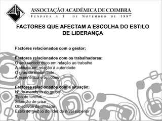 FACTORES QUE AFECTAM A ESCOLHA DO ESTILO
              DE LIDERANÇA

Factores relacionados com o gestor;

Factores relacionados com os trabalhadores:
O seu sentido ético em relação ao trabalho
A atitude em relação à autoridade
O grau de maturidade
A experiência e aptidões

Factores relacionados com a situação:
Nº de membros do grupo
Tipo de tarefas
Situação de crise
Objectivos da unidade
Estilo de gestão do líder de nível superior
 