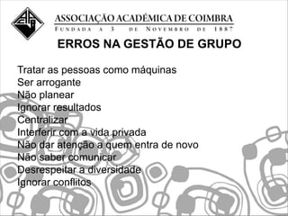 ERROS NA GESTÃO DE GRUPO

Tratar as pessoas como máquinas
Ser arrogante
Não planear
Ignorar resultados
Centralizar
Interferir com a vida privada
Não dar atenção a quem entra de novo
Não saber comunicar
Desrespeitar a diversidade
Ignorar conflitos
 