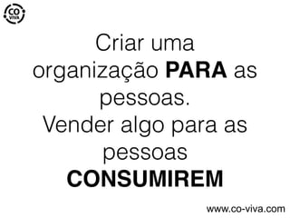 Criar uma
organização PARA as
pessoas.
Vender algo para as
pessoas
CONSUMIREM
www.co-viva.com
 