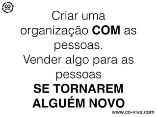 Criar uma
organização COM as
pessoas.
Vender algo para as
pessoas
SE TORNAREM
ALGUÉM NOVO
www.co-viva.com
 