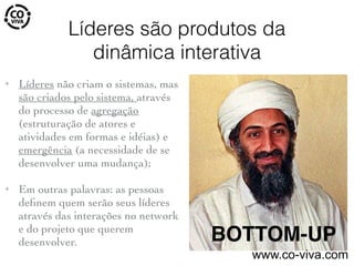 Líderes são produtos da
dinâmica interativa
✦ Líderes não criam o sistemas, mas
são criados pelo sistema, através
do processo de agregação
(estruturação de atores e
atividades em formas e idéias) e
emergência (a necessidade de se
desenvolver uma mudança);
✦ Em outras palavras: as pessoas
deﬁnem quem serão seus líderes
através das interações no network
e do projeto que querem
desenvolver. BOTTOM-UP
www.co-viva.com
 