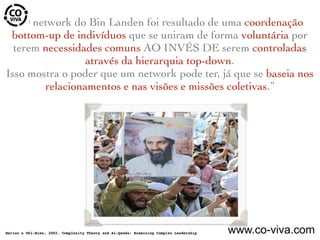 “O network do Bin Landen foi resultado de uma coordenação
bottom-up de indivíduos que se uniram de forma voluntária por
terem necessidades comuns AO INVÉS DE serem controladas
através da hierarquia top-down.
Isso mostra o poder que um network pode ter, já que se baseia nos
relacionamentos e nas visões e missões coletivas.”
Marion & Uhl-Bien, 2002. Complexity Theory and Al-Qaeda: Examining Complex Leadership www.co-viva.com
 