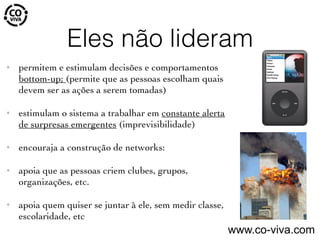 Eles não lideram
✦ permitem e estimulam decisões e comportamentos
bottom-up; (permite que as pessoas escolham quais
devem ser as ações a serem tomadas)
✦ estimulam o sistema a trabalhar em constante alerta
de surpresas emergentes (imprevisibilidade)
✦ encouraja a construção de networks:
✦ apoia que as pessoas criem clubes, grupos,
organizações, etc.
✦ apoia quem quiser se juntar à ele, sem medir classe,
escolaridade, etc
www.co-viva.com
 