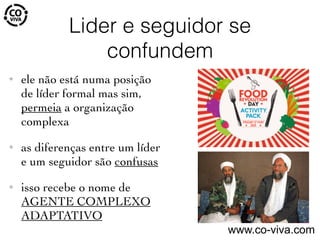 Lider e seguidor se
confundem
✦ ele não está numa posição
de líder formal mas sim,
permeia a organização
complexa
✦ as diferenças entre um líder
e um seguidor são confusas
✦ isso recebe o nome de
AGENTE COMPLEXO
ADAPTATIVO
www.co-viva.com
 