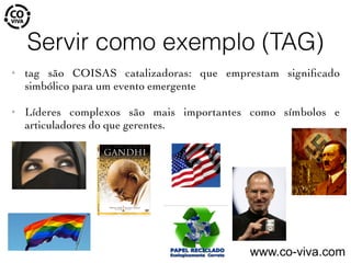 Servir como exemplo (TAG)
✦ tag são COISAS catalizadoras: que emprestam signiﬁcado
simbólico para um evento emergente
✦ Líderes complexos são mais importantes como símbolos e
articuladores do que gerentes.
www.co-viva.com
 
