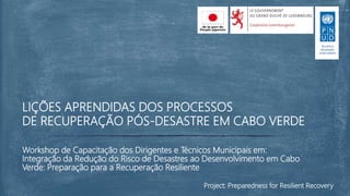 Workshop de Capacitação dos Dirigentes e Técnicos Municipais em:
Integração da Redução do Risco de Desastres ao Desenvolvimento em Cabo
Verde: Preparação para a Recuperação Resiliente
LIÇÕES APRENDIDAS DOS PROCESSOS
DE RECUPERAÇÃO PÓS-DESASTRE EM CABO VERDE
Project: Preparedness for Resilient Recovery
 
