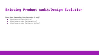 What does the product look like today (if any)?
● How has it evolved over time?
● What have we tried that has worked?
● What have we tried that has not worked?
Existing Product Audit/Design Evolution
 