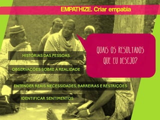 EMPATHIZE. Criar empatia

HISTÓRIAS DAS PESSOAS

QUAIS OS RESULTADOS
QUE EU DESEJO?

OBSERVAÇÕES SOBRE A REALIDADE

ENTENDER REAIS NECESSIDADES, BARREIRAS E RESTRIÇÕES
IDENTIFICAR SENTIMENTOS

 