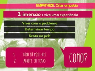 EMPATHIZE. Criar empatia

3. imersão : viva uma experiência
Viver com o problema
Determinar tempo
Sentir na pele

1.
2.

Tudo em post-its
Agrupe em temas

como?

 